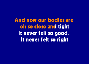 And now our bodies are
oh so close and tight

It never felt so good.
It never felt so right