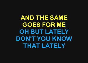 AND THE SAME
GOES FOR ME

OH BUT LATELY
DON'T YOU KNOW
THAT LATELY