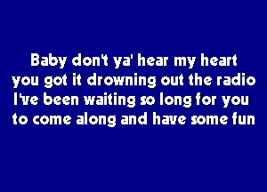 Baby don1 ya' hear my heart
you got it drowning out the radio
I've been waiting so long for you
to come along and have some fun