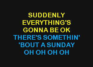 SUDDENLY
EVERYTHING'S
GONNA BE OK

THERE'S SOMETHIN'
'BOUTASUNDAY
OH OH OH OH