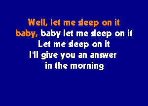 Well. let me sleep on it
baby. baby let me sleep on it
Let me deep on it

I'll give you an answer
in the morning