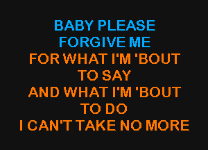 BABY PLEASE
FORGIVE ME
FOR WHAT I'M 'BOUT
TO SAY
AND WHAT I'M 'BOUT
TO DO
I CAN'T TAKE NO MORE