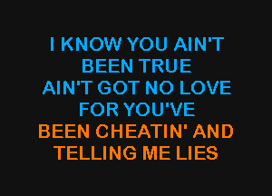 I KNOW YOU AIN'T
BEEN TRUE
AIN'T GOT NO LOVE
FOR YOU'VE
BEEN CHEATIN' AND
TELLING ME LIES