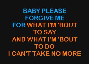 BABY PLEASE
FORGIVE ME
FOR WHAT I'M 'BOUT
TO SAY
AND WHAT I'M 'BOUT
TO DO
I CAN'T TAKE NO MORE