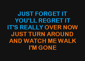 JUST FORGET IT
YOU'LL REGRET IT
IT'S REALLY OVER NOW
JUST TURN AROUND
AND WATCH MEWALK
I'M GONE