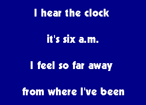 I hear the clock

it's six a.m.

I feel so far away

from where I've been