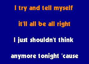 I try and tell myself

it'll all be all right

I iust shouldn't think

anymore tonight 'cause