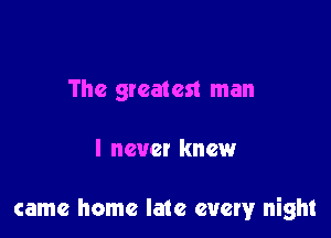 The greatest man

I new! knew

came home late every night