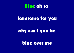 Blue oh so

lonesome for you

why can't you be

blue over me