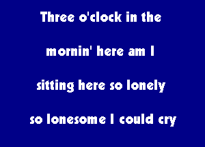 Three o'clock in the
mornin' here am I

sitting here so lonely

so lonesome I could cryr