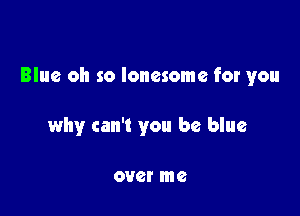 Blue oh so lonesome for you

why can't you be blue

OUGI me