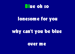 Blue oh so

lonesome for you

why can't you be blue

0V6! me