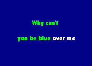 Why can't

you be blue over me