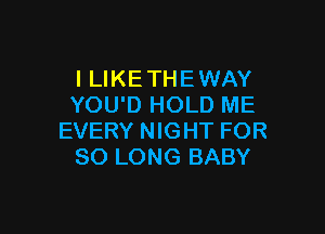 I LIKE THE WAY
YOU'D HOLD ME

EVERY NIGHT FOR
SO LONG BABY