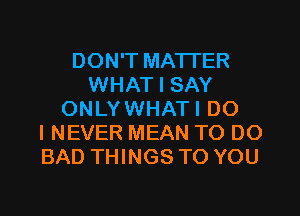 DON'T MATTER
WHAT I SAY
ONLYWHATI DO
I NEVER MEAN TO DO
BAD THINGS TO YOU