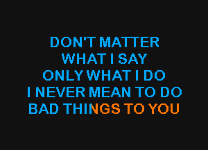 DON'T MATTER
WHAT I SAY
ONLYWHATI DO
I NEVER MEAN TO DO
BAD THINGS TO YOU