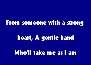 From someone with a strong

heart, A gentle hand

Who'll take me as I am