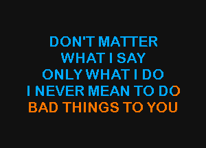 DON'T MATTER
WHAT I SAY
ONLYWHATI DO
I NEVER MEAN TO DO
BAD THINGS TO YOU