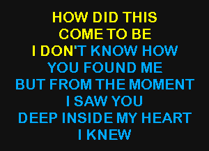 HOW DID THIS
COMETO BE
I DON'T KNOW HOW

YOU FOUND ME

BUT FROM THE MOMENT

I SAW YOU
DEEP INSIDE MY HEART
I KNEW