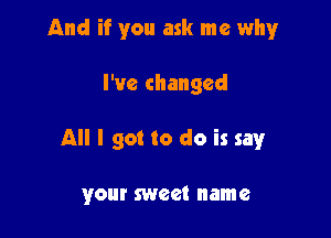 And if you ask me whyr

I've changed

All I got to do is say

your sweet name