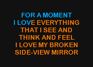 FOR A MOMENT

I LOVE EVERYTHING
THAT I SEE AND
THINK AND FEEL

I LOVE MY BROKEN

SIDE-VIEW MIRROR