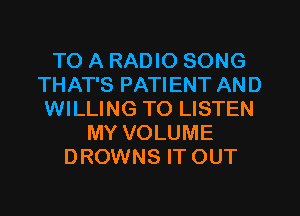 TO A RADIO SONG
THAT'S PATIENT AND
WILLING TO LISTEN
MY VOLUME
DROWNS IT OUT