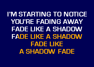 I'M STARTING TU NOTICE
YOU'RE FADING AWAY
FADE LIKE A SHADOW
FADE LIKE A SHADOW

FADE LIKE
A SHADOW FADE