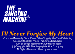 THE.-
31135093
MHEHIHF?

I'll Never Forgive My Hem?

Words and Music by Dunn. Dunn. DillonCopyright by Tree Publishing
Co.. ADM by Sony Music PubJShowbilly Music
ADM by Sony Music PubJAcuff Rose Music
(cl Copyright 1998 The Singing Machine Company
All Rights Reserved. Used by permission.
