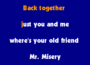 Back together

iust you and me

where's your old friend

Mr. Misery