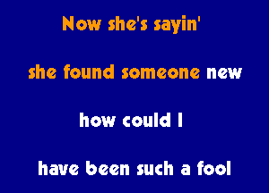 Now she's sayin'

she found someone new

how could I

have been such a fool