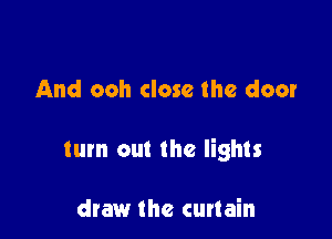 And ooh close the door

turn out the lights

draw the curtain