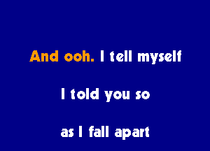 And ooh. I tell myself

I told you so

as I fall apart