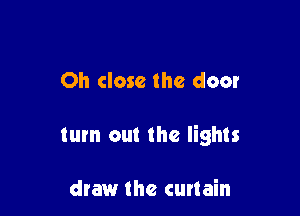 Oh close the door

turn out the lights

draw the curtain