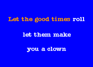 Let the good times r011

let them make

you a clown