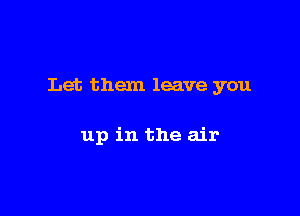 Let them leave you

up in the air