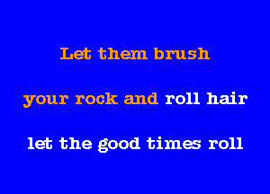 Let them brush
your rock and roll hair

let the good tima r011