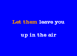 Let them leave you

up in the air