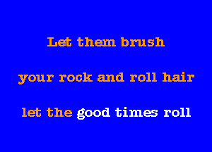Let them brush
your rock and roll hair

let the good tima r011