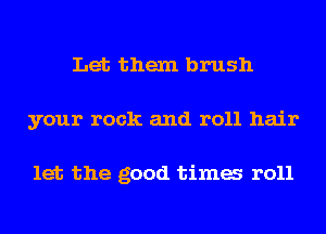 Let them brush
your rock and roll hair

let the good tima r011