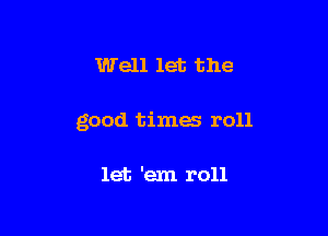 Well let the

good times roll

let 'em roll