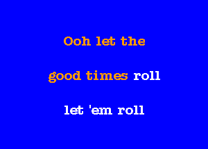 Ooh let the

good times roll

let 'em roll