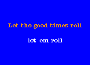 Let the good times r011

let 'em roll