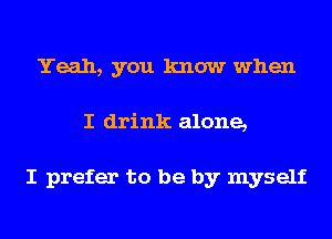 Yeah, you know when
I drink alone,

I prefer to be by myself