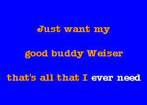 Just want my
good buddy Weiser

that's all that I ever need