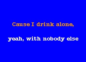 Cause I drink alone,

yeah, with nobody else