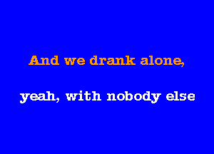 And we drank alone,

yeah, with nobody else