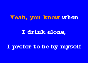 Yeah, you know when
I drink alone,

I prefer to be by myself