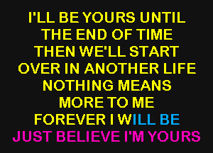 I'LL BEYOURS UNTIL
THE END OF TIME
THEN WE'LL START
OVER IN ANOTHER LIFE
NOTHING MEANS
MORETO ME
FOREVER I WILL BE