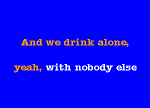 And we drink alone,

yeah, with nobody else