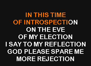 IN THIS TIME
OF INTROSPECTION
ON THE EVE
OF MY ELECTION
I SAY TO MY REFLECTION
GOD PLEASE SPARE ME
MORE REJECTION